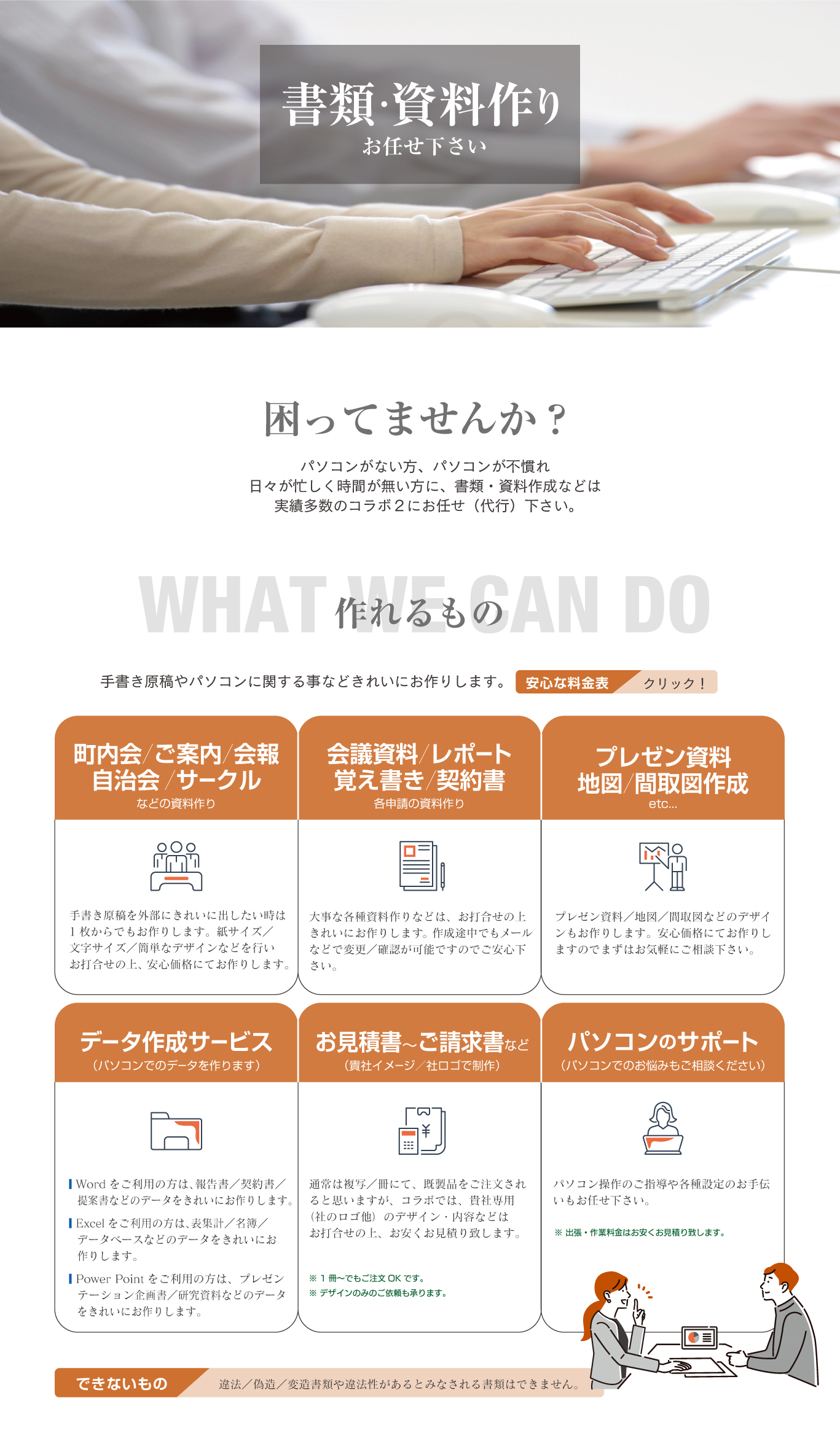 書類・資料作りお任せ下さい／困ってませんか？／：パソコンがない方、パソコンが不慣れ、日々が忙しく時間が無い方に、書類・資料作成などは実績多数のコラボ２にお任せ（代行）下さい。作れるもの：手書き原稿やパソコンに関する事などきれいにお作りします。●町内会／ご案内／会報／自治会／サークルなどの資料作り：手書き原稿を外部にきれいに出したい時は1枚からでもお作りします。紙サイズ／文字サイズ／簡単なデザインなどを行いお打合せの上、安心価格にてお作りします。●会議資料／レポート／覚え書き／契約書／各申請の資料作り：大事な各種資料作りなどは、お打合せの上きれいにお作りします。 作成途中でもメールなどで変更／確認が可能ですのでご安心下さい。●プレゼン資料／地図／間取図作成／etc...：プレゼン資料／地図／間取図などのデザインもお作りします。安心価格にてお作りしますのでまずはお気軽にご相談下さい。●データ作成サービス（パソコンでのデータを作ります）：■ Wordをご利用の方は、報告書／契約書／提案書などのデータをきれいにお作りします。■ Excelをご利用の方は、表集計／名簿／データベースなどのデータをきれいにお作りします。■ Power Pointをご利用の方は、プレゼンテーション企画書／研究資料などのデータをきれいにお作りします。●お見積書～ご請求書など（貴社イメージ／社ロゴで制作）：通常は複写／冊にて、既製品をご注文されると思いますが、コラボでは、貴社専用（社のロゴ他）のデザイン・内容などはお打合せの上、お安くお見積り致します。※ 1冊～でもご注文OKです。※ デザインのみのご依頼も承ります。 ●パソコンのサポート（パソコンでのお悩みもご相談ください）：パソコン操作のご指導や各種設定のお手伝いもお任せ下さい。※ 出張・作業料金はお安くお見積り致します。●できないもの：違法／偽造／変造書類や違法性があるとみなされる書類はできません。