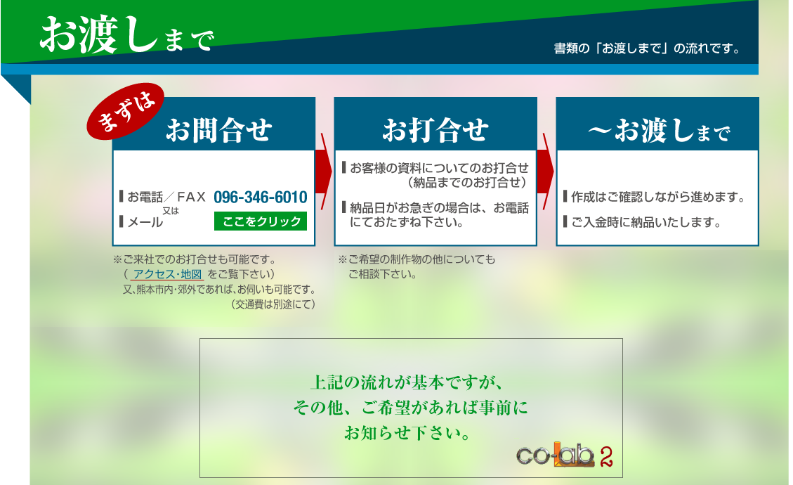 �����n���܂Łi���ނ́u���n���܂Łv�̗���ł��B�j�c�@�܂��͂��⍇���F�� ���d�b�E�e�`�w�ɂ�096-346-6010�� ���[���ɂā������Ђł̂��ō������\�ł��B�@�i �A�N�Z�X�E�n�} �������������j�����A�F�{�s���E�x�O�ł���΁A���f�����\�ł��B�i��ʔ�͕ʓr�ɂāj�A���ō����F�� �쐬���ނɂ��ā� �[�i�E�����E���n�������ō��������e�͂��q�l�ɂĂ��p�Ӊ������B�����̑��A���v�]�Ȃǂ̂��ō������ł��܂��B�B�`���n���܂ŁF�� �쐬�̓r���ŁA���m�F�B�i���[���E�e�`�w�Ȃǂɂāj�� �m�F�ɂāA�i�߂܂��B�� �������̊m�F��A�����i�����n���B���r���Ō��e�̕ύX������܂�����A���A���������B�@���A���m�F�p���ɂ́uco-Lab2�v�̃T�C���������Ă��܂����A���n���̗p���ɂ͍폜����Ă܂��B��L�̗��ꂪ��{�ł����A���̑��A����]������Ύ��O�ɂ��m�点�������B